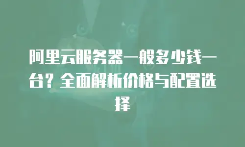 阿里云服务器一般多少钱一台？全面解析价格与配置选择