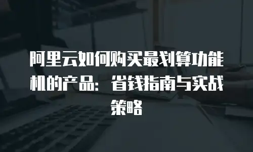 阿里云如何购买最划算功能机的产品：省钱指南与实战策略