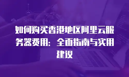 如何购买香港地区阿里云服务器费用：全面指南与实用建议