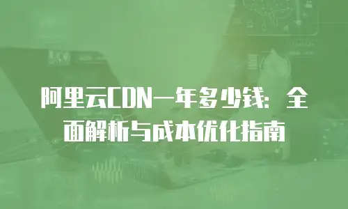 阿里云CDN一年多少钱：全面解析与成本优化指南
