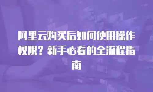 阿里云购买后如何使用操作权限？新手必看的全流程指南