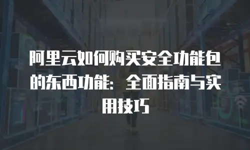 阿里云如何购买安全功能包的东西功能：全面指南与实用技巧