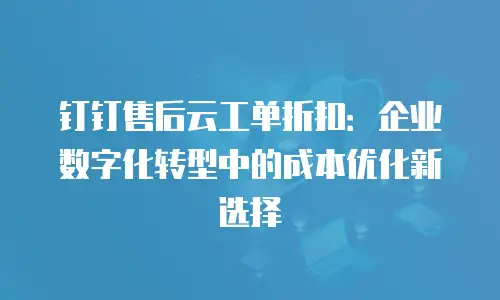 钉钉售后云工单折扣：企业数字化转型中的成本优化新选择