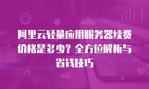 阿里云轻量应用服务器续费价格是多少？全方位解析与省钱技巧