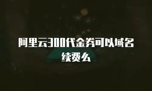 阿里云300代金券可以域名续费么