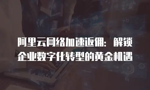 阿里云网络加速返佣：解锁企业数字化转型的黄金机遇