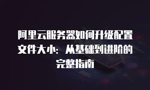 阿里云服务器如何升级配置文件大小：从基础到进阶的完整指南