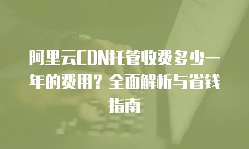 阿里云CDN托管收费多少一年的费用？全面解析与省钱指南