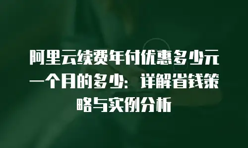 阿里云续费年付优惠多少元一个月的多少：详解省钱策略与实例分析