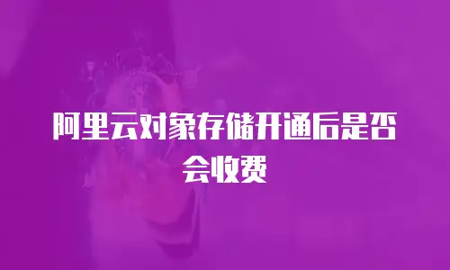 阿里云对象存储开通后是否会收费