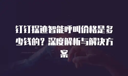 钉钉探迹智能呼叫价格是多少钱的？深度解析与解决方案