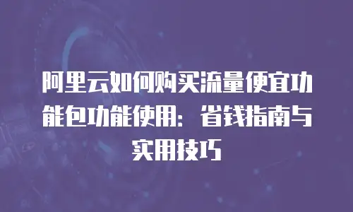 阿里云如何购买流量便宜功能包功能使用：省钱指南与实用技巧