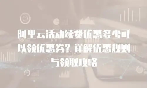 阿里云活动续费优惠多少可以领优惠券？详解优惠规则与领取攻略
