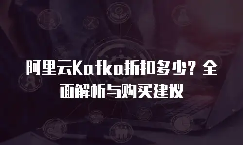 阿里云Kafka折扣多少？全面解析与购买建议