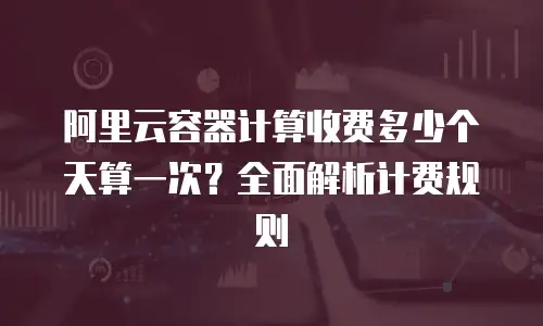 阿里云容器计算收费多少个天算一次？全面解析计费规则