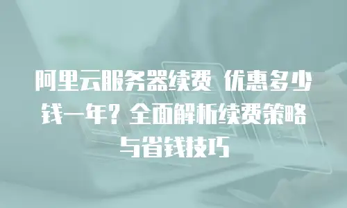 阿里云服务器续费 优惠多少钱一年？全面解析续费策略与省钱技巧