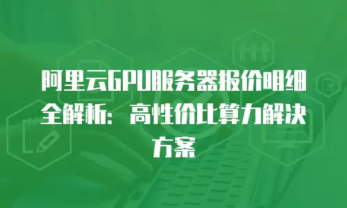 阿里云GPU服务器报价明细全解析：高性价比算力解决方案