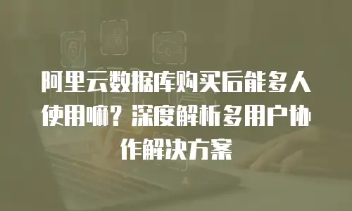 阿里云数据库购买后能多人使用嘛？深度解析多用户协作解决方案