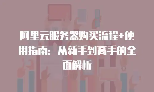 阿里云服务器购买流程+使用指南：从新手到高手的全面解析