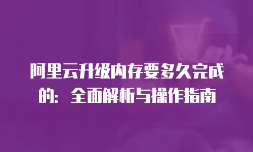 阿里云升级内存要多久完成的：全面解析与操作指南