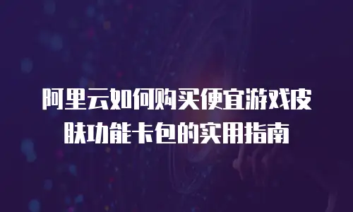 阿里云如何购买便宜游戏皮肤功能卡包的实用指南