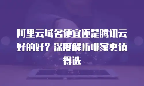 阿里云域名便宜还是腾讯云好的好？深度解析哪家更值得选