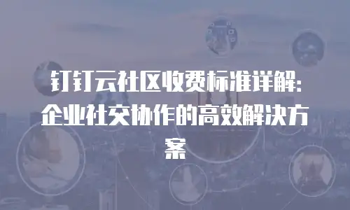 钉钉云社区收费标准详解：企业社交协作的高效解决方案