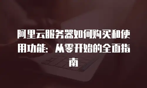 阿里云服务器如何购买和使用功能：从零开始的全面指南