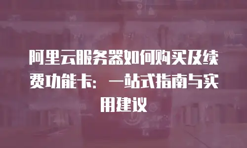 阿里云服务器如何购买及续费功能卡：一站式指南与实用建议