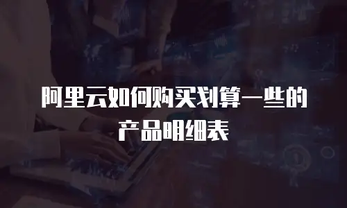阿里云如何购买划算一些的产品明细表