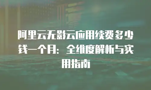 阿里云无影云应用续费多少钱一个月：全维度解析与实用指南
