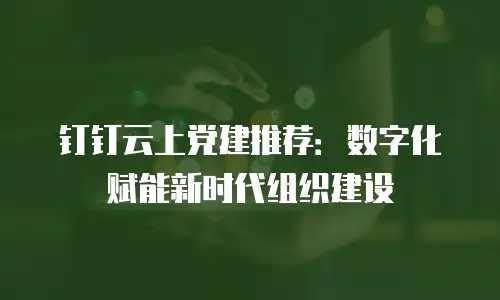 钉钉云上党建推荐：数字化赋能新时代组织建设