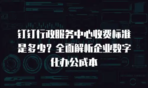 钉钉行政服务中心收费标准是多少？全面解析企业数字化办公成本