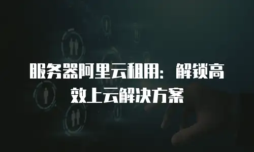 服务器阿里云租用：解锁高效上云解决方案