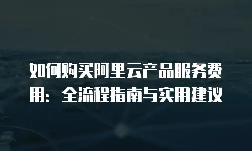 如何购买阿里云产品服务费用：全流程指南与实用建议