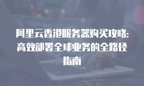 阿里云香港服务器购买攻略：高效部署全球业务的全路径指南