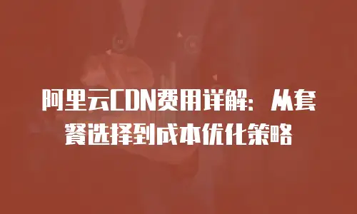 阿里云CDN费用详解：从套餐选择到成本优化策略