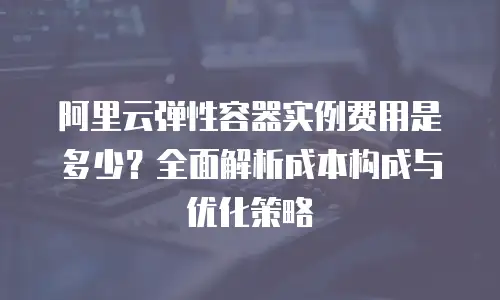 阿里云弹性容器实例费用是多少？全面解析成本构成与优化策略