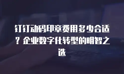 钉钉动码印章费用多少合适？企业数字化转型的明智之选