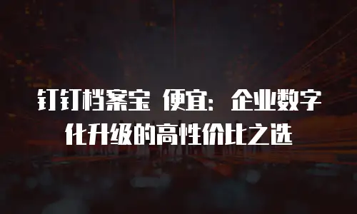 钉钉档案宝 便宜：企业数字化升级的高性价比之选