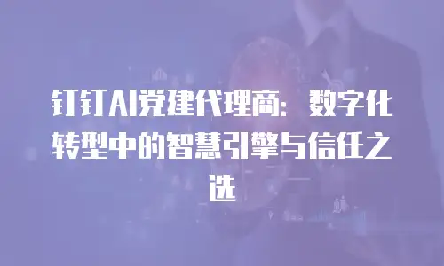 钉钉AI党建代理商：数字化转型中的智慧引擎与信任之选