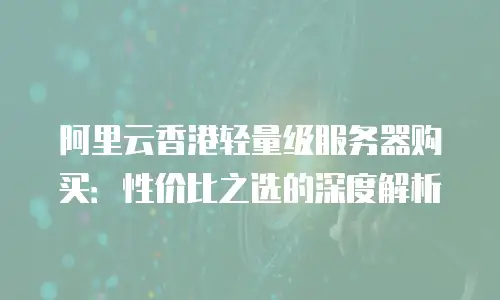 阿里云香港轻量级服务器购买：性价比之选的深度解析