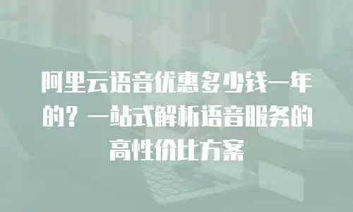 阿里云语音优惠多少钱一年的？一站式解析语音服务的高性价比方案
