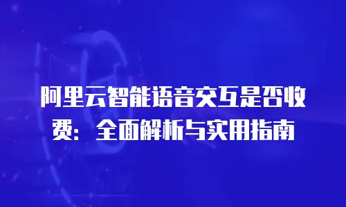 阿里云智能语音交互是否收费：全面解析与实用指南
