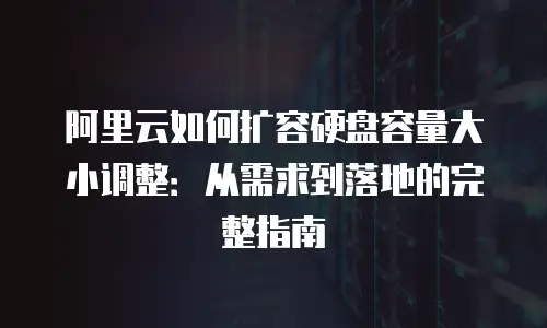 阿里云如何扩容硬盘容量大小调整：从需求到落地的完整指南
