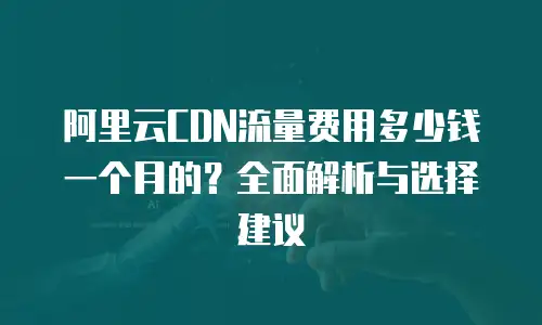 阿里云CDN流量费用多少钱一个月的？全面解析与选择建议