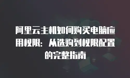 阿里云主机如何购买电脑应用权限：从选购到权限配置的完整指南