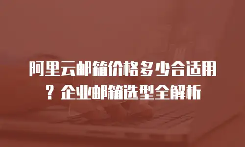 阿里云邮箱价格多少合适用？企业邮箱选型全解析