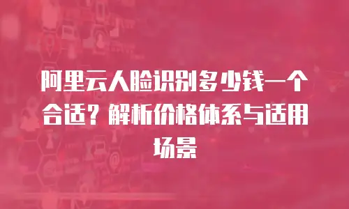 阿里云人脸识别多少钱一个合适？解析价格体系与适用场景