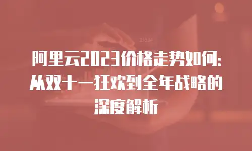 阿里云2023价格走势如何：从双十一狂欢到全年战略的深度解析